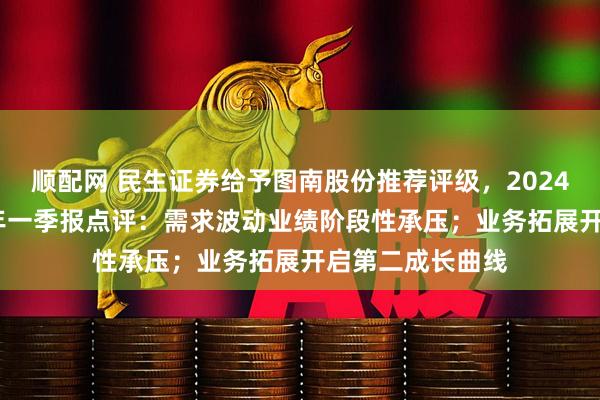 顺配网 民生证券给予图南股份推荐评级，2024年年报及2025年一季报点评：需求波动业绩阶段性承压；业务拓展开启第二成长曲线