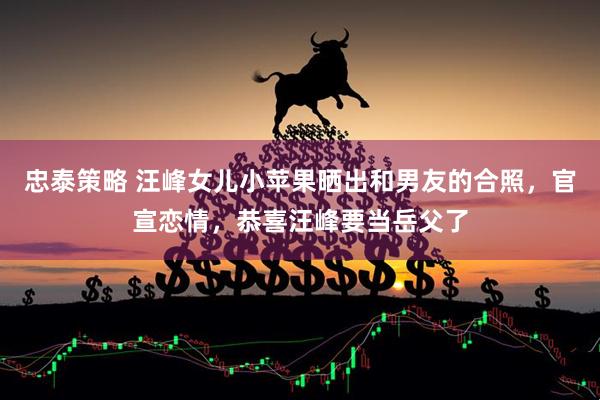 忠泰策略 汪峰女儿小苹果晒出和男友的合照，官宣恋情，恭喜汪峰要当岳父了