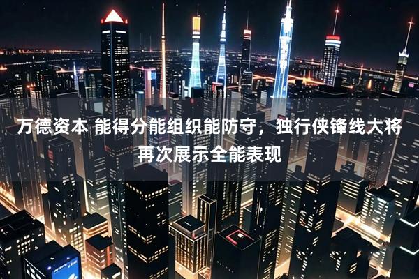 万德资本 能得分能组织能防守，独行侠锋线大将再次展示全能表现