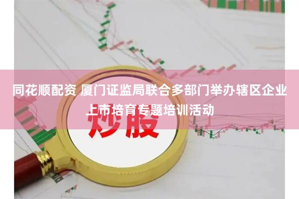 同花顺配资 厦门证监局联合多部门举办辖区企业上市培育专题培训活动
