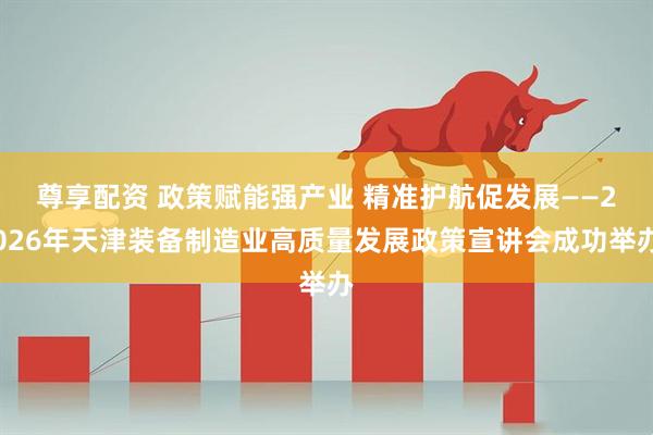尊享配资 政策赋能强产业 精准护航促发展——2026年天津装备制造业高质量发展政策宣讲会成功举办