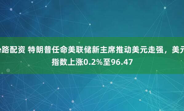 e路配资 特朗普任命美联储新主席推动美元走强，美元指数上涨0.2%至96.47
