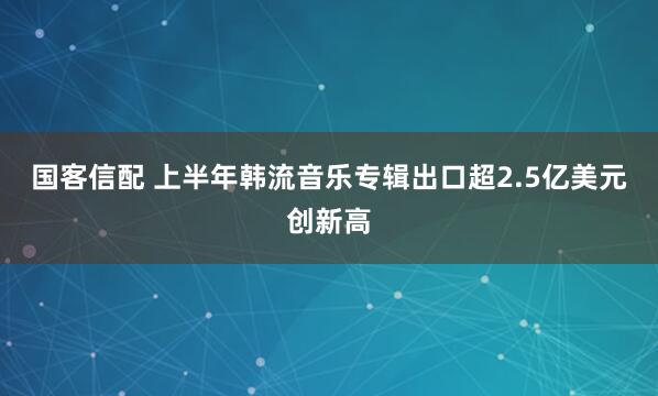 国客信配 上半年韩流音乐专辑出口超2.5亿美元创新高