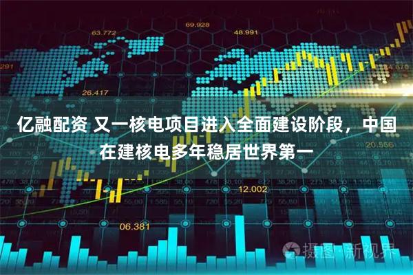 亿融配资 又一核电项目进入全面建设阶段，中国在建核电多年稳居世界第一